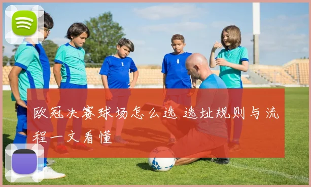 欧冠决赛球场怎么选 选址规则与流程一文看懂