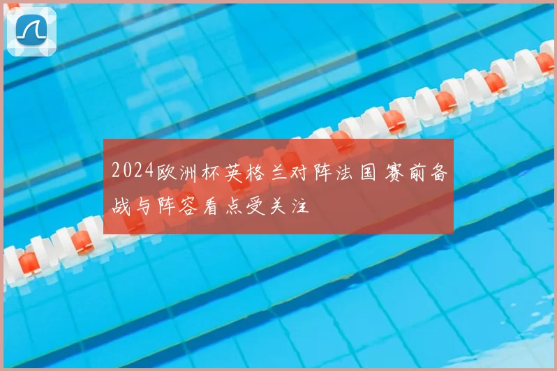 2024欧洲杯英格兰对阵法国 赛前备战与阵容看点受关注