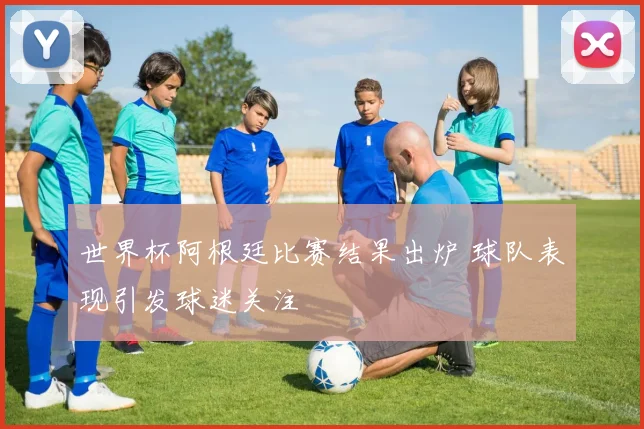 世界杯阿根廷比赛结果出炉 球队表现引发球迷关注