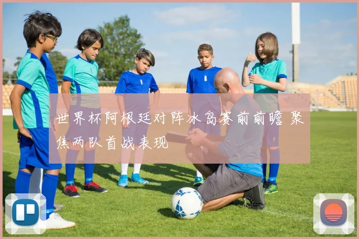 世界杯阿根廷对阵冰岛赛前前瞻 聚焦两队首战表现