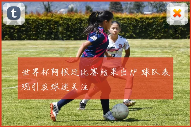 世界杯阿根廷比赛结果出炉 球队表现引发球迷关注