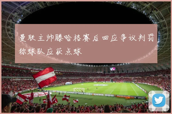 曼联主帅滕哈格赛后回应争议判罚称球队应获点球