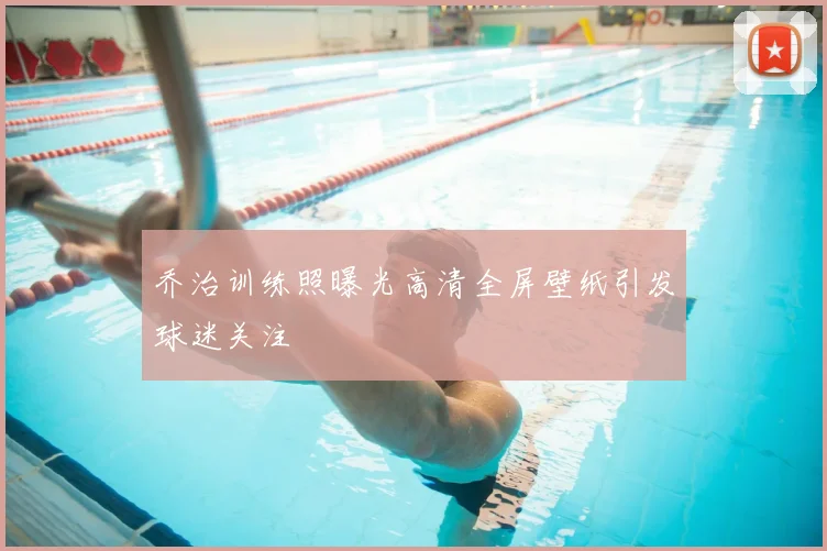 乔治训练照曝光高清全屏壁纸引发球迷关注