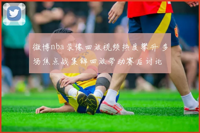 微博nba录像回放视频热度攀升 多场焦点战集锦回放带动赛后讨论