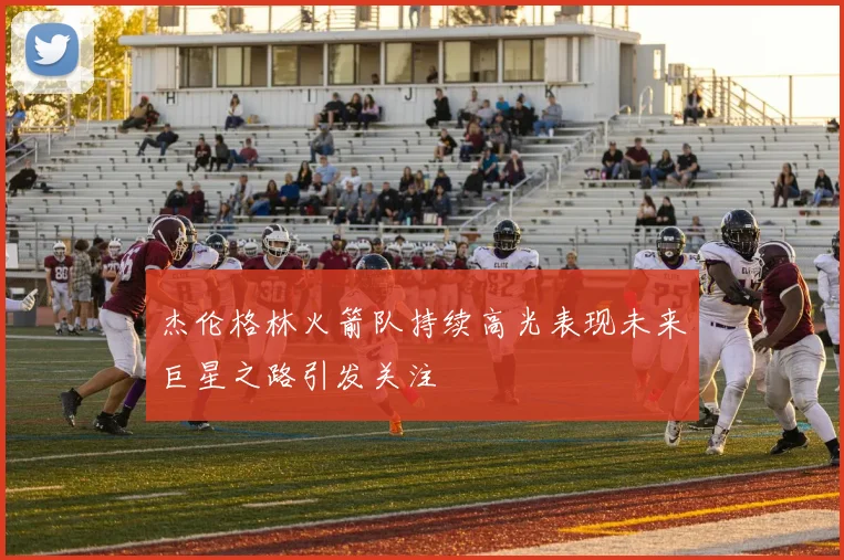 杰伦格林火箭队持续高光表现未来巨星之路引发关注