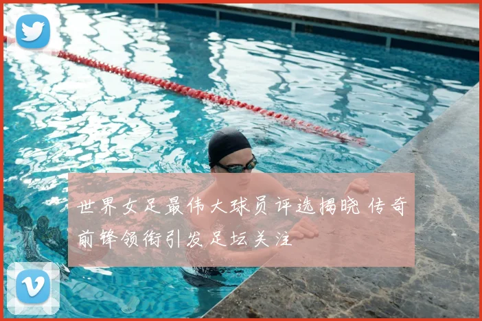 世界女足最伟大球员评选揭晓 传奇前锋领衔引发足坛关注