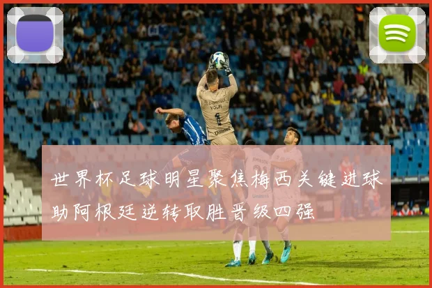 世界杯足球明星聚焦梅西关键进球助阿根廷逆转取胜晋级四强