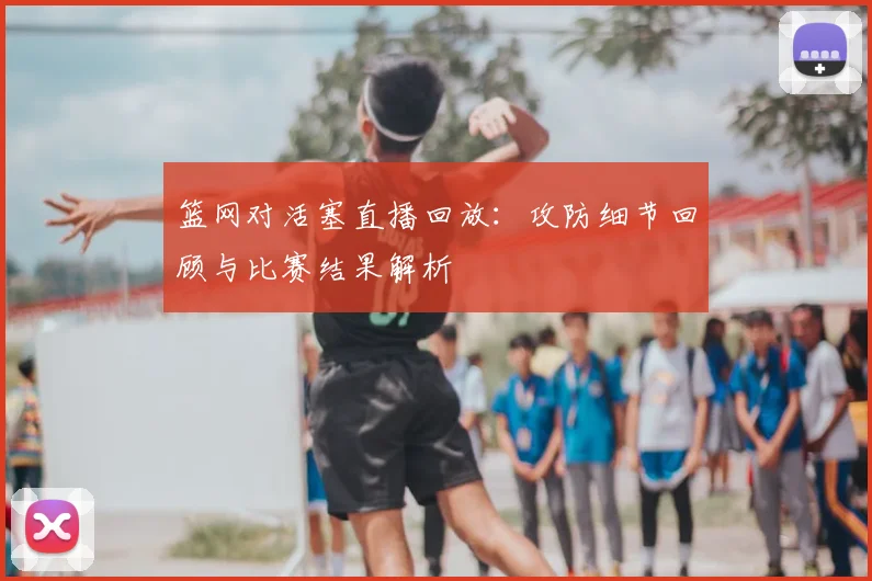 篮网对活塞直播回放：攻防细节回顾与比赛结果解析