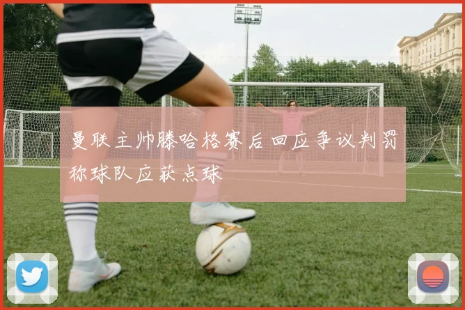 曼联主帅滕哈格赛后回应争议判罚称球队应获点球