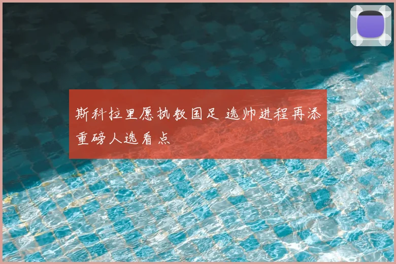 斯科拉里愿执教国足 选帅进程再添重磅人选看点