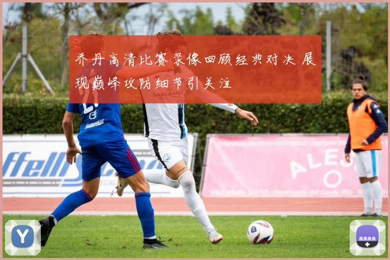 乔丹高清比赛录像回顾经典对决 展现巅峰攻防细节引关注