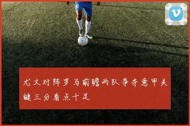 尤文对阵罗马前瞻两队争夺意甲关键三分看点十足