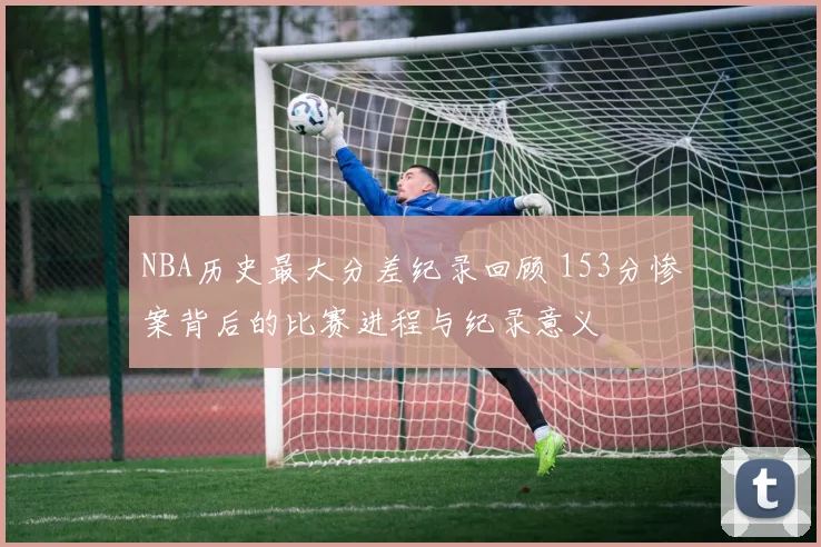 NBA历史最大分差纪录回顾 153分惨案背后的比赛进程与纪录意义