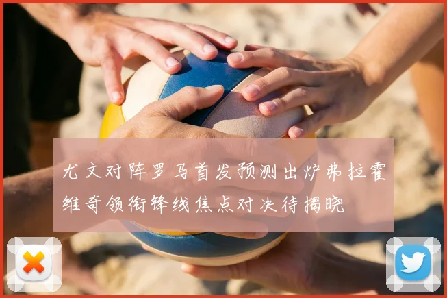 尤文对阵罗马首发预测出炉弗拉霍维奇领衔锋线焦点对决待揭晓