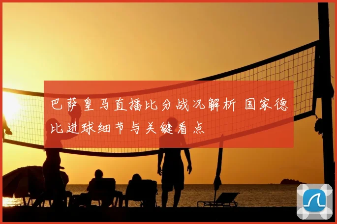 巴萨皇马直播比分战况解析 国家德比进球细节与关键看点