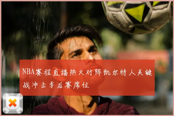 NBA赛程直播热火对阵凯尔特人关键战冲击季后赛席位
