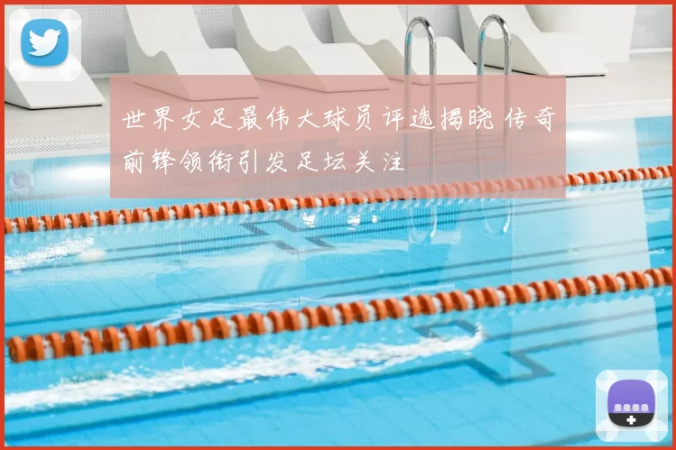 世界女足最伟大球员评选揭晓 传奇前锋领衔引发足坛关注