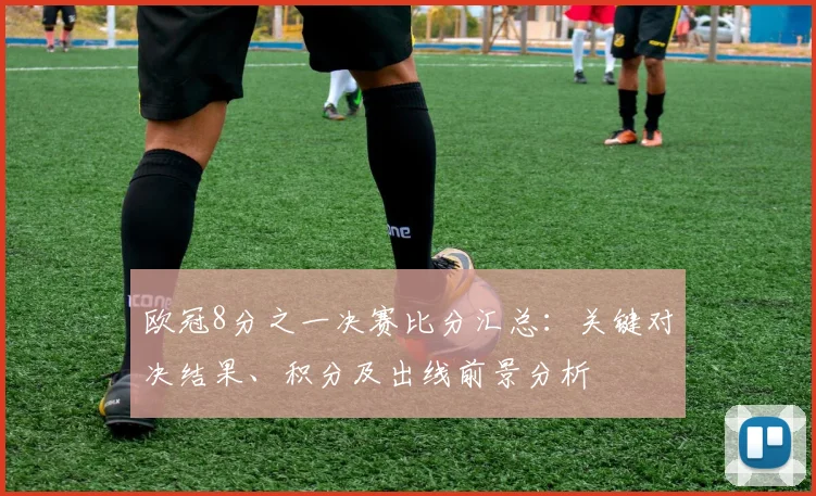 欧冠8分之一决赛比分汇总：关键对决结果、积分及出线前景分析