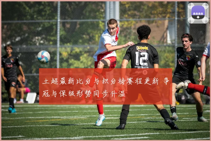 土超最新比分与积分榜赛程更新 争冠与保级形势同步升温