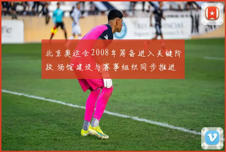 北京奥运会2008年筹备进入关键阶段 场馆建设与赛事组织同步推进