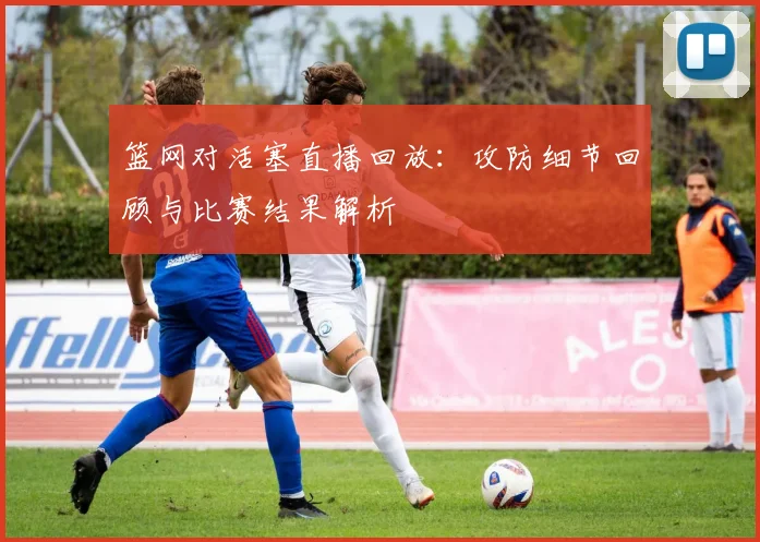 篮网对活塞直播回放：攻防细节回顾与比赛结果解析