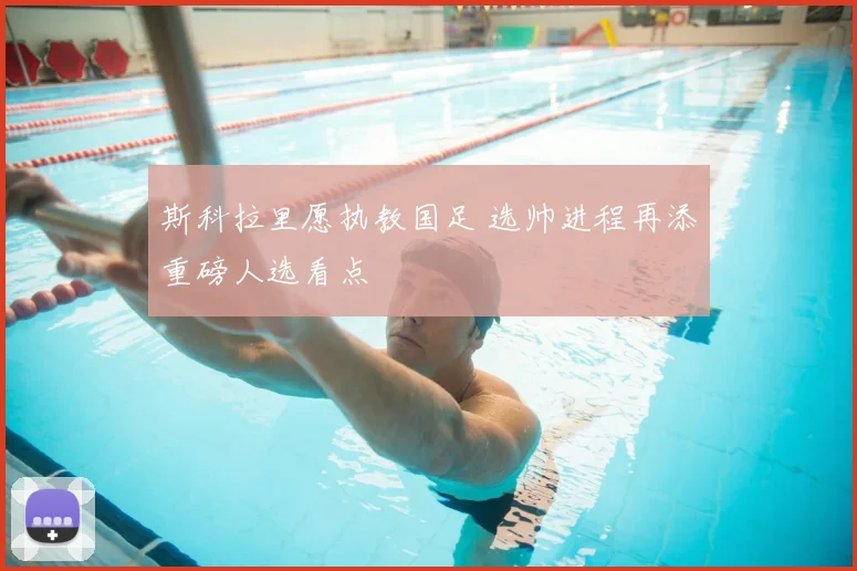 斯科拉里愿执教国足 选帅进程再添重磅人选看点