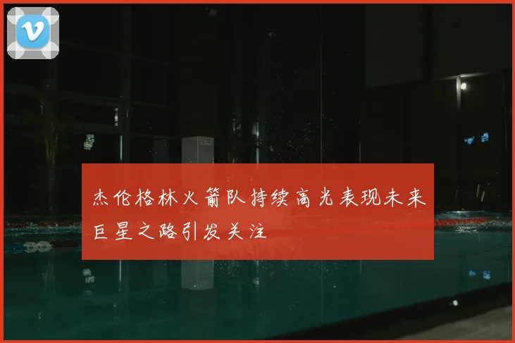 杰伦格林火箭队持续高光表现未来巨星之路引发关注