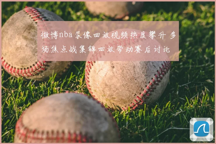 微博nba录像回放视频热度攀升 多场焦点战集锦回放带动赛后讨论