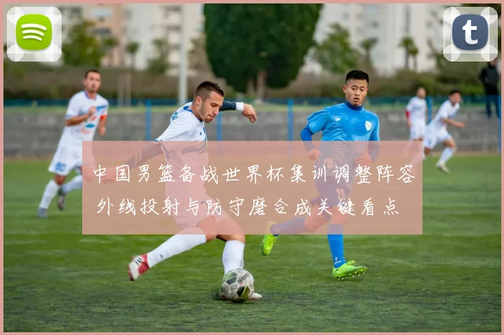 中国男篮备战世界杯集训调整阵容 外线投射与防守磨合成关键看点