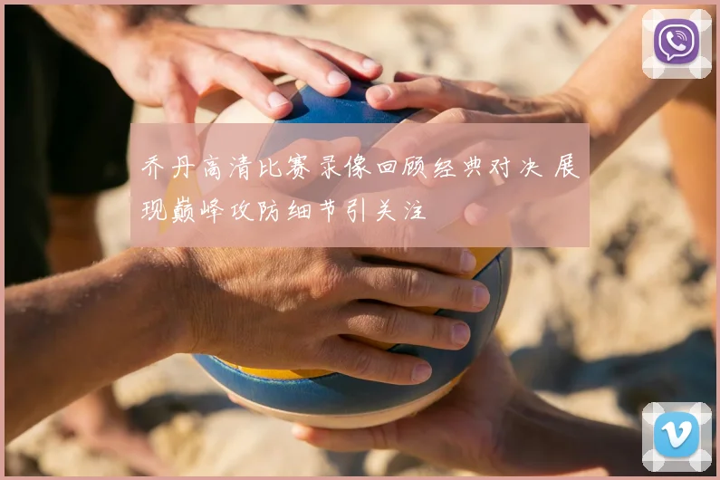 乔丹高清比赛录像回顾经典对决 展现巅峰攻防细节引关注