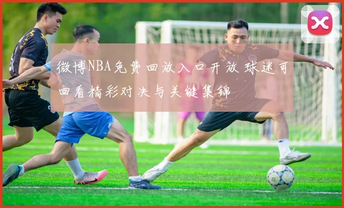 微博NBA免费回放入口开放 球迷可回看精彩对决与关键集锦