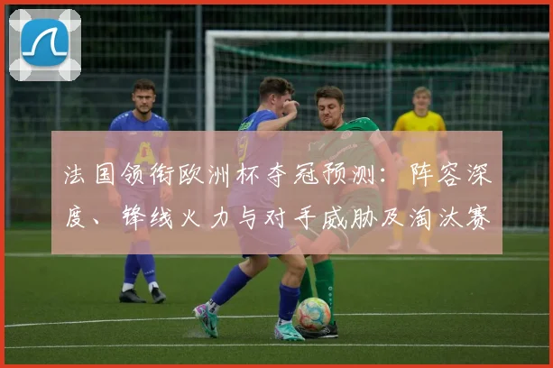 法国领衔欧洲杯夺冠预测：阵容深度、锋线火力与对手威胁及淘汰赛展望