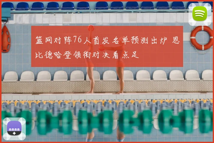 篮网对阵76人首发名单预测出炉 恩比德哈登领衔对决看点足