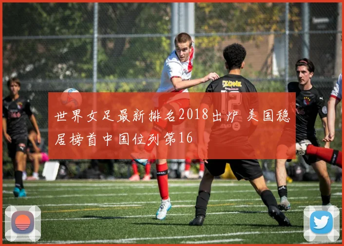 世界女足最新排名2018出炉 美国稳居榜首中国位列第16