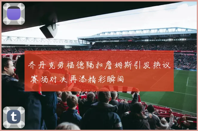 乔丹克劳福德隔扣詹姆斯引发热议 赛场对决再添精彩瞬间