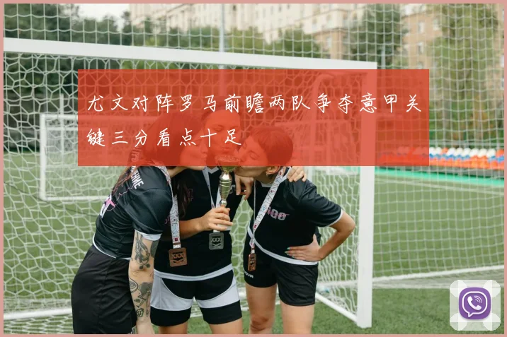 尤文对阵罗马前瞻两队争夺意甲关键三分看点十足