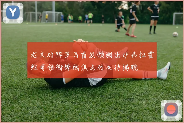 尤文对阵罗马首发预测出炉弗拉霍维奇领衔锋线焦点对决待揭晓