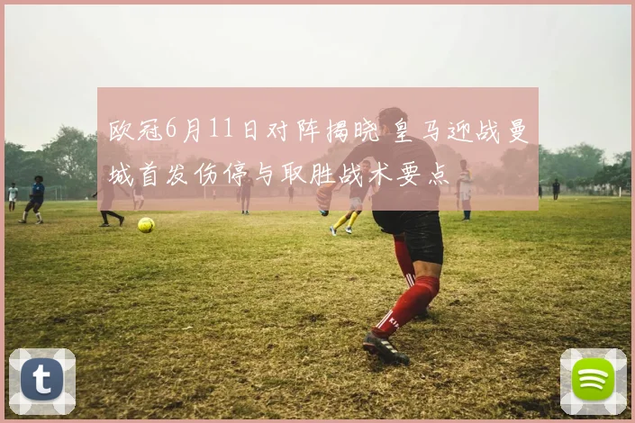 欧冠6月11日对阵揭晓 皇马迎战曼城首发伤停与取胜战术要点
