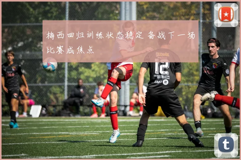 梅西回归训练状态稳定 备战下一场比赛成焦点