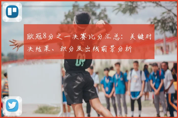 欧冠8分之一决赛比分汇总：关键对决结果、积分及出线前景分析