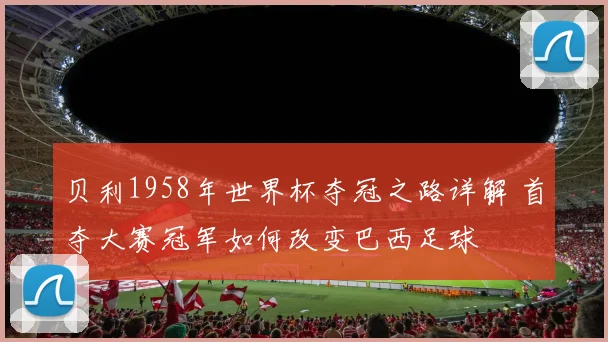 贝利1958年世界杯夺冠之路详解 首夺大赛冠军如何改变巴西足球