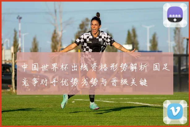 中国世界杯出线资格形势解析 国足竞争对手优势劣势与晋级关键