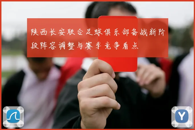 陕西长安联合足球俱乐部备战新阶段阵容调整与赛季竞争看点
