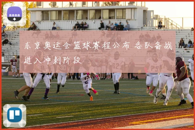 东京奥运会篮球赛程公布 各队备战进入冲刺阶段