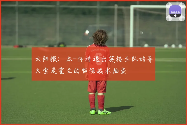 太阳报：本-怀特退出英格兰队的导火索是霍兰的临场战术抽查