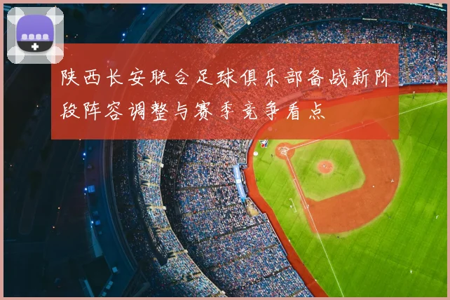 陕西长安联合足球俱乐部备战新阶段阵容调整与赛季竞争看点