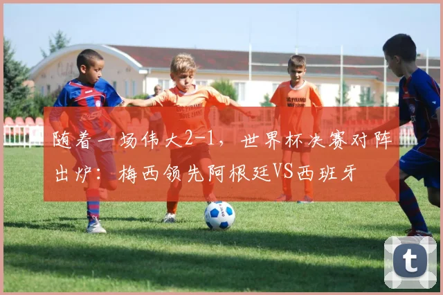 随着一场伟大2-1,世界杯决赛对阵出炉:梅西领先阿根廷VS西班牙