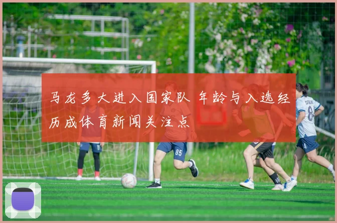 马龙多大进入国家队 年龄与入选经历成体育新闻关注点