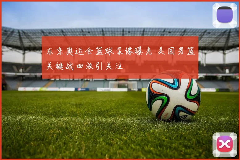 东京奥运会篮球录像曝光 美国男篮关键战回放引关注