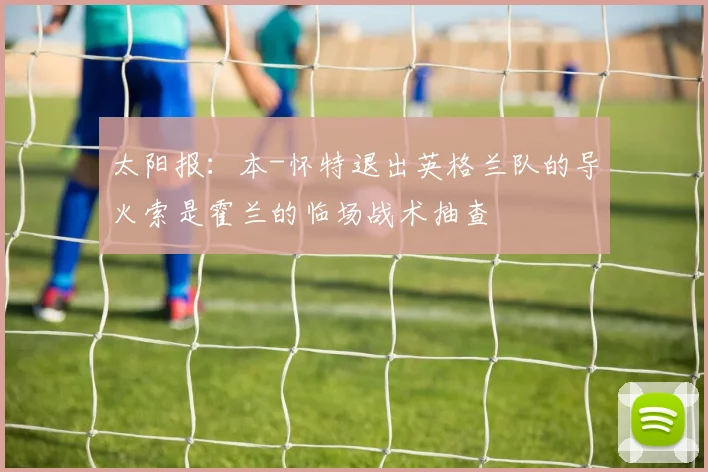 太阳报:本-怀特退出英格兰队的导火索是霍兰的临场战术抽查
